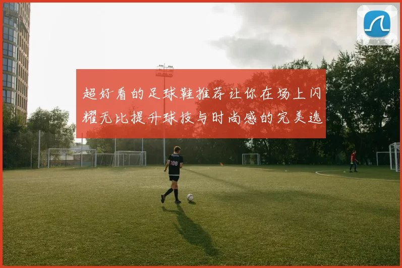 超好看的足球鞋推荐让你在场上闪耀无比提升球技与时尚感的完美选择