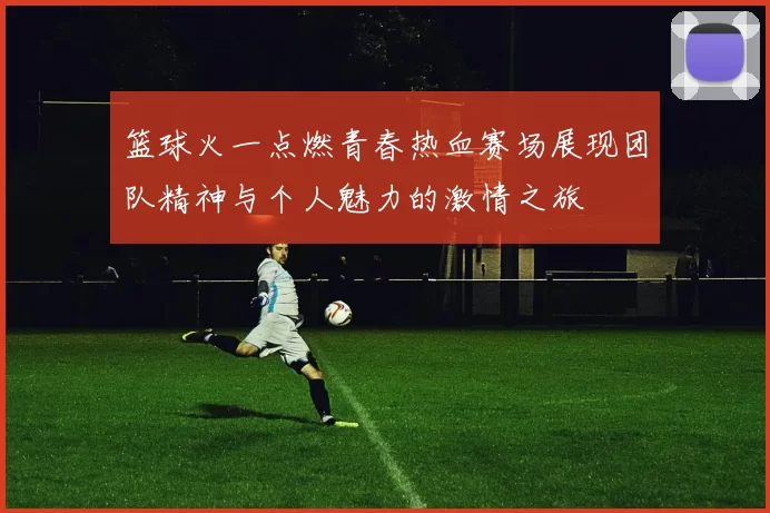 篮球火一点燃青春热血赛场展现团队精神与个人魅力的激情之旅