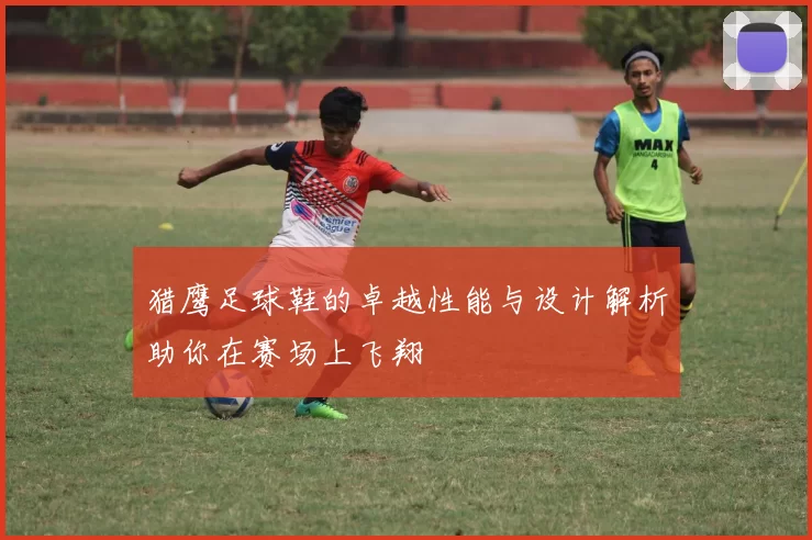 猎鹰足球鞋的卓越性能与设计解析助你在赛场上飞翔