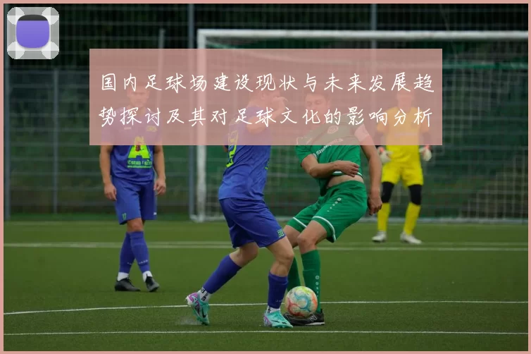 国内足球场建设现状与未来发展趋势探讨及其对足球文化的影响分析
