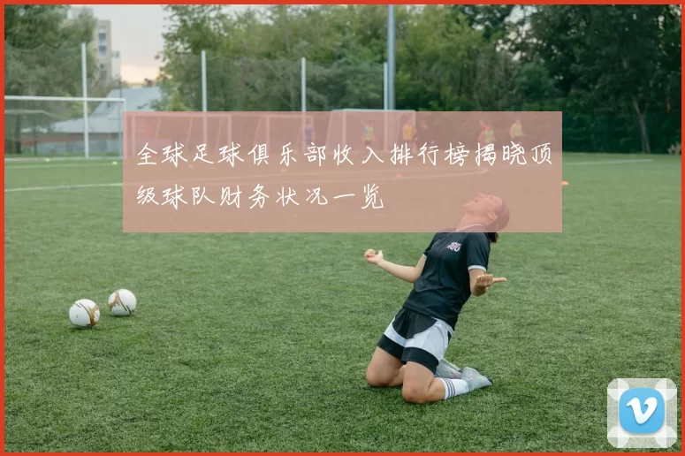 全球足球俱乐部收入排行榜揭晓顶级球队财务状况一览